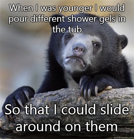 When I was younger I would pour different shower gels in the tub So that I could slide around on them  Confession Bear