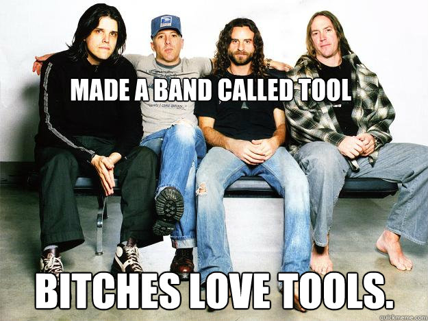 Made a band called tool Bitches love tools. - Made a band called tool Bitches love tools.  Tools