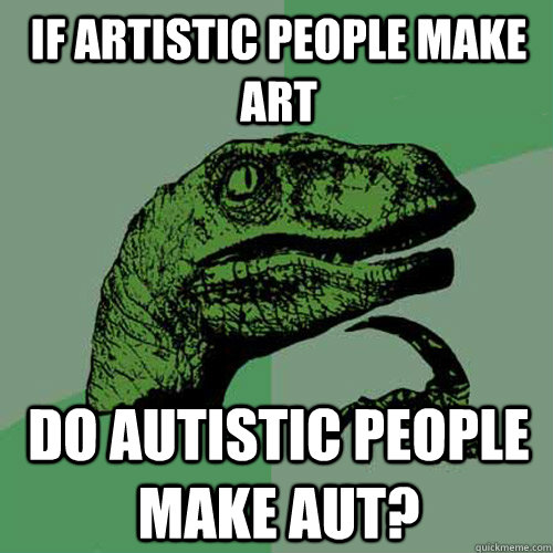 If artistic people make art do autistic people make aut?  Philosoraptor