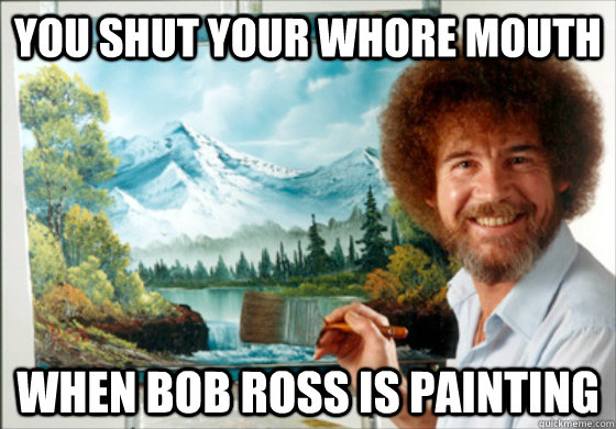 you shut your whore mouth  when bob ross is painting   Bob Ross