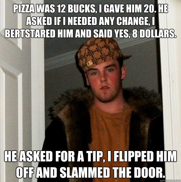 pizza was 12 bucks, i gave him 20. He asked if I needed any change, I bertstared him and said yes, 8 dollars. He asked for a tip, I flipped him off and slammed the door.   Scumbag Steve