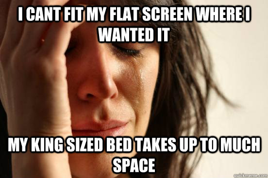 i cant fit my flat screen where i wanted it my king sized bed takes up to much space  First World Problems