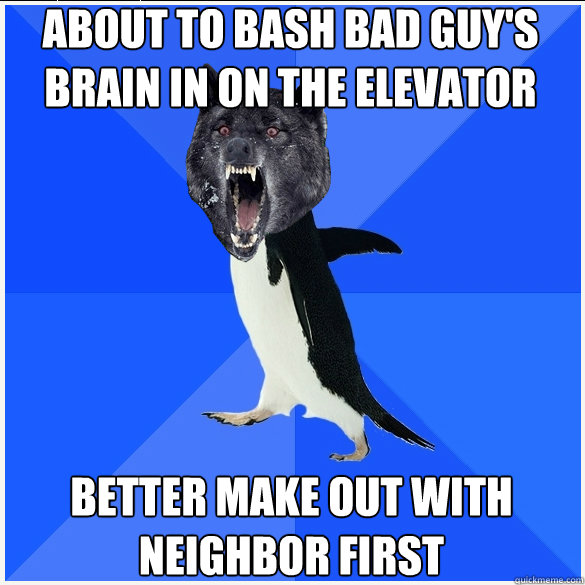 about to bash bad guy's brain in on the elevator better make out with Neighbor first  