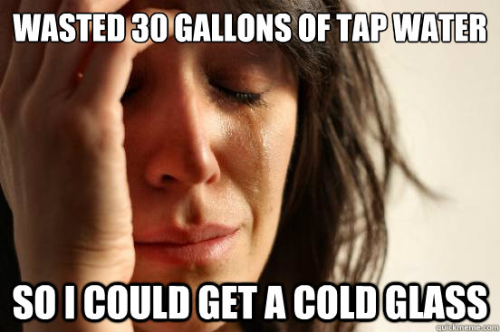WASTED 30 GALLONS OF TAP WATER SO I COULD GET A COLD GLASS  First World Problems