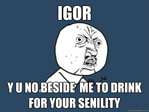 Igor y u no beside  me to drink for your senility  Y U No