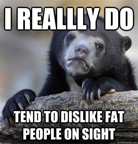 I reallly do tend to dislike fat people on sight  Confession Bear