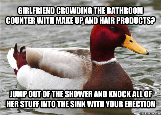 Girlfriend crowding the bathroom counter with make up and hair products? jump out of the shower and knock all of her stuff into the sink with your erection  Malicious Advice Mallard