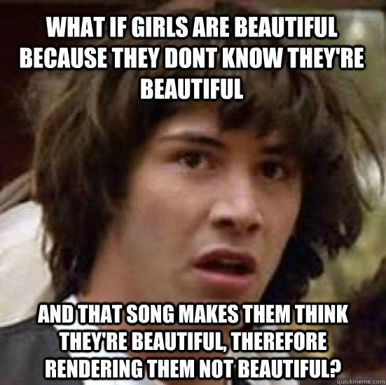 what if girls are beautiful because they dont know they're beautiful and that song makes them think they're beautiful, therefore rendering them not beautiful? - what if girls are beautiful because they dont know they're beautiful and that song makes them think they're beautiful, therefore rendering them not beautiful?  conspiracy keanu