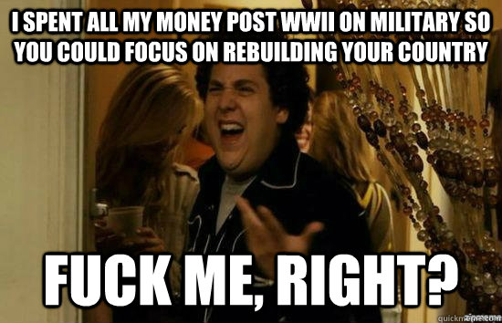 I spent all my money post WWII on military so you could focus on rebuilding your country fuck me, right?  fuckmeright