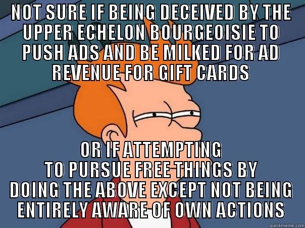 NOT SURE IF BEING DECEIVED BY THE UPPER ECHELON BOURGEOISIE TO PUSH ADS AND BE MILKED FOR AD REVENUE FOR GIFT CARDS OR IF ATTEMPTING TO PURSUE FREE THINGS BY DOING THE ABOVE EXCEPT NOT BEING ENTIRELY AWARE OF OWN ACTIONS Futurama Fry