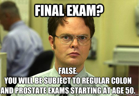 FINAL EXAM? False.
YOU WILL BE SUBJECT TO REGULAR COLON AND PROSTATE EXAMS STARTING AT AGE 50. - FINAL EXAM? False.
YOU WILL BE SUBJECT TO REGULAR COLON AND PROSTATE EXAMS STARTING AT AGE 50.  Schrute