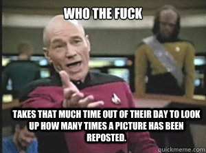 who the fuck takes that much time out of their day to look up how many times a picture has been reposted. - who the fuck takes that much time out of their day to look up how many times a picture has been reposted.  Annoyed Picard
