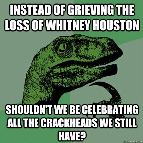 Instead of grieving the loss of Whitney Houston Shouldn't we be celebrating all the crackheads we still have? - Instead of grieving the loss of Whitney Houston Shouldn't we be celebrating all the crackheads we still have?  Philosoraptor