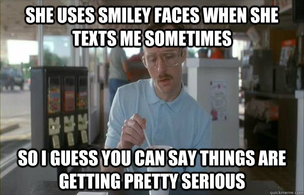 She uses smiley faces when she texts me sometimes So I guess you can say things are getting pretty serious - She uses smiley faces when she texts me sometimes So I guess you can say things are getting pretty serious  Things are getting pretty serious