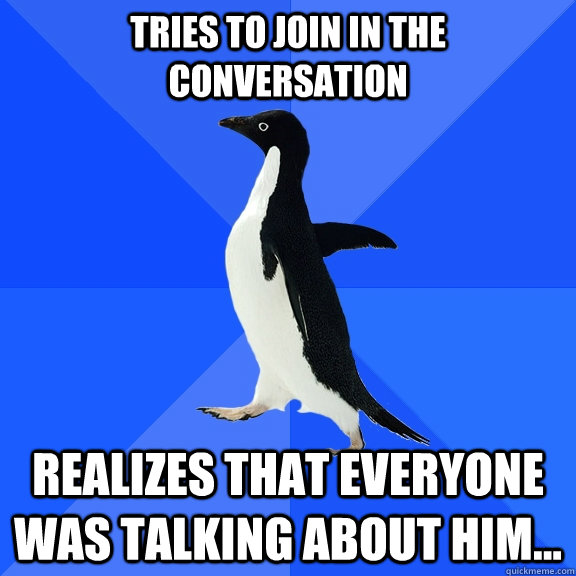 Tries to join in the conversation realizes that everyone was talking about him...  Socially Awkward Penguin