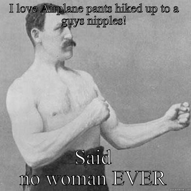 I LOVE AIRPLANE PANTS HIKED UP TO A GUYS NIPPLES! SAID NO WOMAN EVER overly manly man