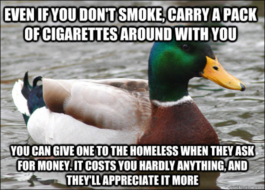 even if you don't smoke, carry a pack of cigarettes around with you you can give one to the homeless when they ask for money. it costs you hardly anything, and they'll appreciate it more  Actual Advice Mallard