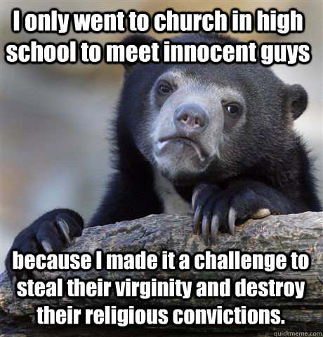 I only went to church in high school to meet innocent guys  because I made it a challenge to steal their virginity and destroy their religious convictions. - I only went to church in high school to meet innocent guys  because I made it a challenge to steal their virginity and destroy their religious convictions.  Confession Bear