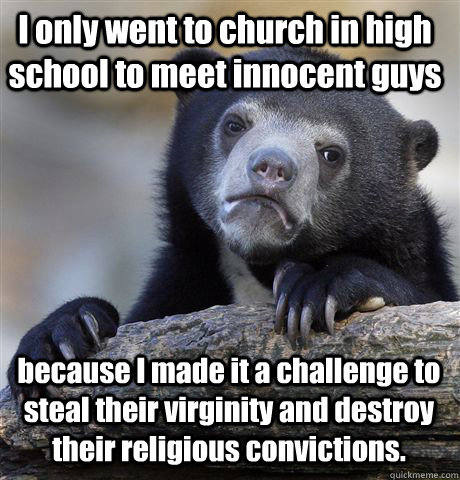 I only went to church in high school to meet innocent guys  because I made it a challenge to steal their virginity and destroy their religious convictions.  Confession Bear