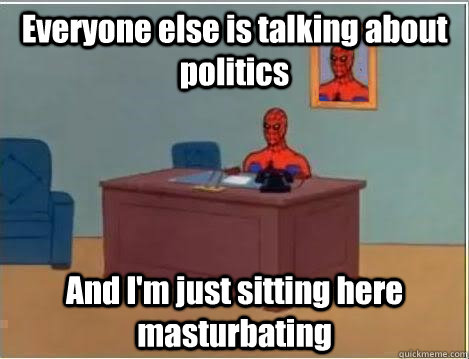 Everyone else is talking about politics And I'm just sitting here masturbating  Im just sitting here masturbating