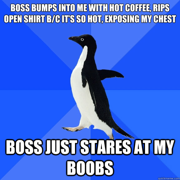 Boss bumps into me with hot coffee, rips open shirt b/c it’s so hot, exposing my chest Boss just stares at my boobs  Socially Awkward Penguin
