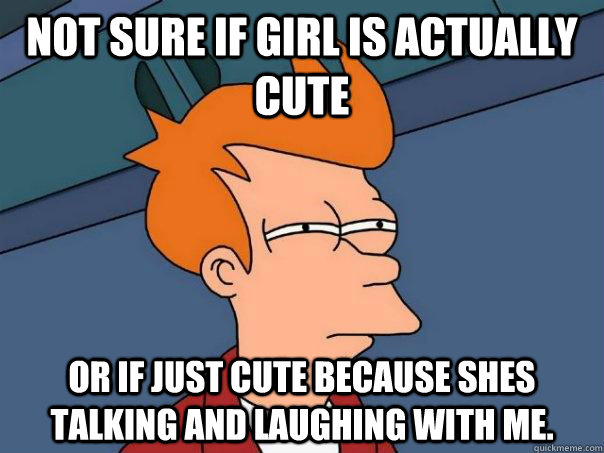 Not sure if girl is actually cute Or if just cute because shes talking and laughing with me.  Futurama Fry
