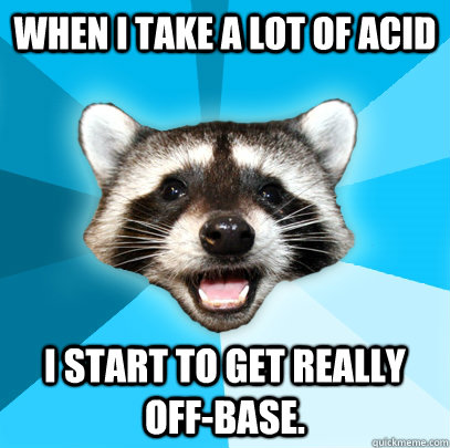 When I take a lot of acid I start to get really off-base. - When I take a lot of acid I start to get really off-base.  Lame Pun Coon