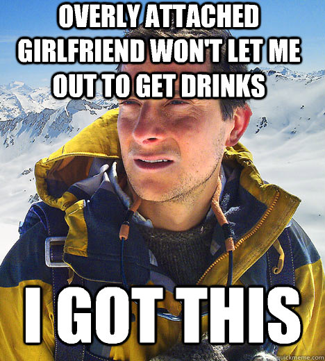overly attached girlfriend won't let me out to get drinks i got this  BEAR GRILLS