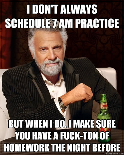 I don't always schedule 7 am practice But when I do, I make sure you have a fuck-ton of homework the night before  The Most Interesting Man In The World