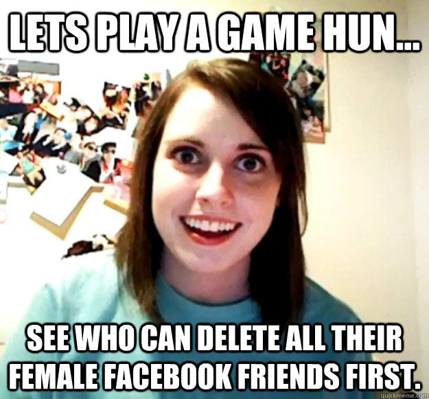 Lets play a game hun... See who can delete all their female facebook friends first. - Lets play a game hun... See who can delete all their female facebook friends first.  Overly Attached Girlfriend