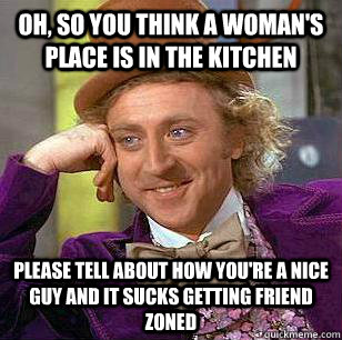 Oh, so you think a woman's place is in the kitchen please tell about how you're a nice guy and it sucks getting friend zoned - Oh, so you think a woman's place is in the kitchen please tell about how you're a nice guy and it sucks getting friend zoned  Misc