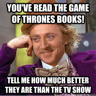 You've read the Game of thrones books! Tell me how much better they are than the tv show  Creepy Wonka