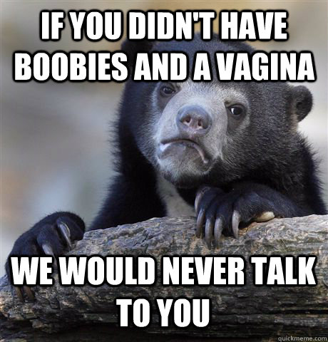 If you didn't have boobies and a vagina we would never talk to you  Confession Bear