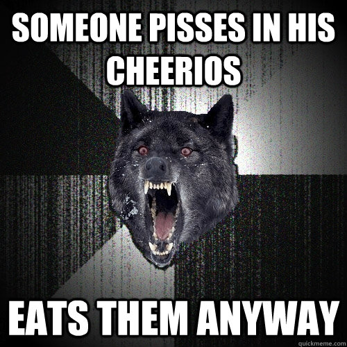 someone pisses in his cheerios eats them anyway  Insanity Wolf