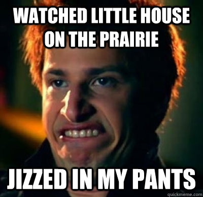 watched little house on the prairie jizzed in my pants  Jizz In My Pants