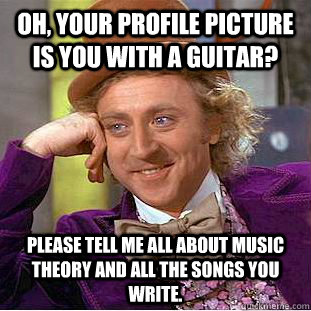 Oh, your profile picture is you with a guitar? Please tell me all about music theory and all the songs you write. - Oh, your profile picture is you with a guitar? Please tell me all about music theory and all the songs you write.  Condescending Wonka