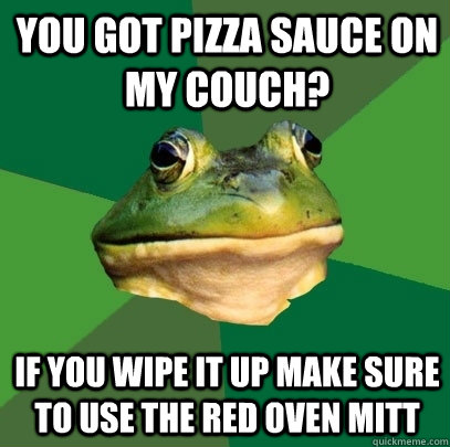 You got pizza sauce on my couch? If you wipe it up make sure to use the red oven mitt  Foul Bachelor Frog
