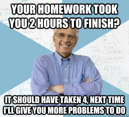 Your homework took you 2 hours to finish? It should have taken 4, next time I'll give you more problems to do  EngineeringProfessor