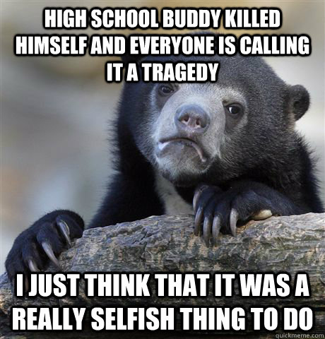 High School Buddy Killed Himself and everyone is calling it a tragedy  I just think that it was a really selfish thing to do - High School Buddy Killed Himself and everyone is calling it a tragedy  I just think that it was a really selfish thing to do  Confession Bear