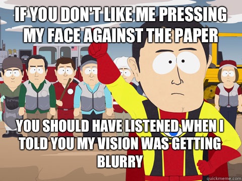 If you don't like me pressing my face against the paper you should have listened when I told you my vision was getting blurry  Captain Hindsight