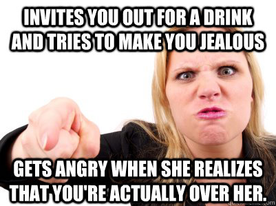 invites you out for a drink and tries to make you jealous gets angry when she realizes that you're actually over her.  Resentful Ex Girlfriend