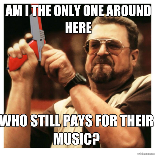 am i the only one around here Who still pays for their music?  John Goodman