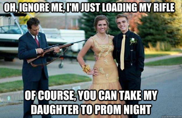 Oh, Ignore me, I'm just loading my rifle of course, you can take my daughter to prom night   