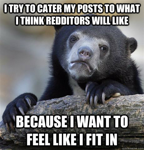 I try to cater my posts to what I think redditors will like because I want to feel like I fit in - I try to cater my posts to what I think redditors will like because I want to feel like I fit in  Confession Bear