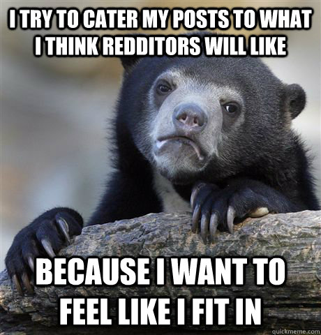 I try to cater my posts to what I think redditors will like because I want to feel like I fit in  Confession Bear