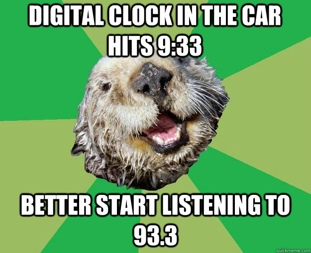 digital clock in the car hits 9:33 better start listening to 93.3  OCD Otter