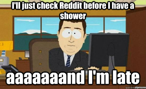 I'll just check Reddit before I have a shower aaaaaaand I'm late  anditsgone