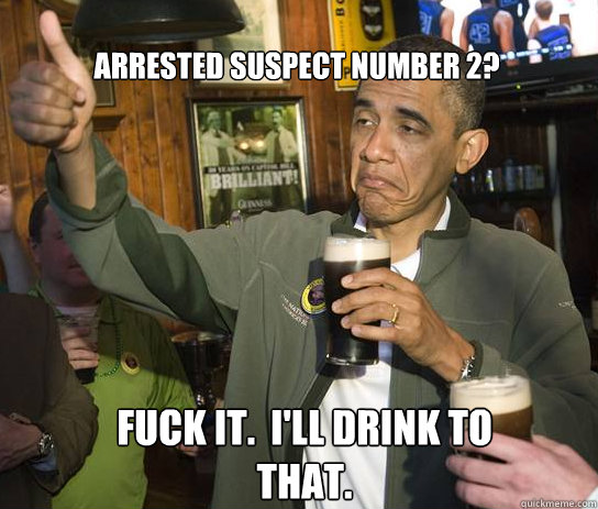 Arrested suspect number 2? Fuck it.  I'll drink to that.  Upvoting Obama