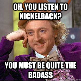 Oh, you listen to Nickelback? You must be quite the badass  Psychotic Willy Wonka