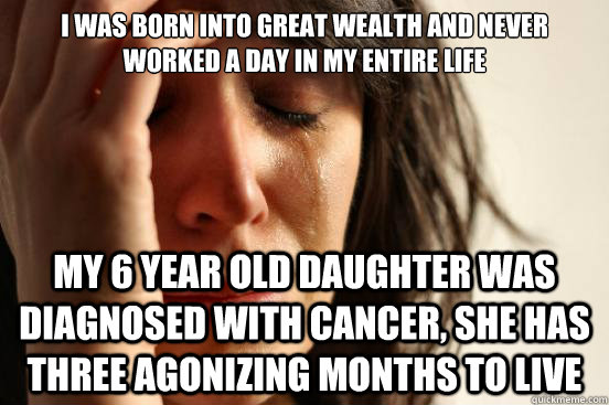 I was born into great wealth and never worked a day in my entire life My 6 year old daughter was diagnosed with cancer, she has three agonizing months to live  First World Problems